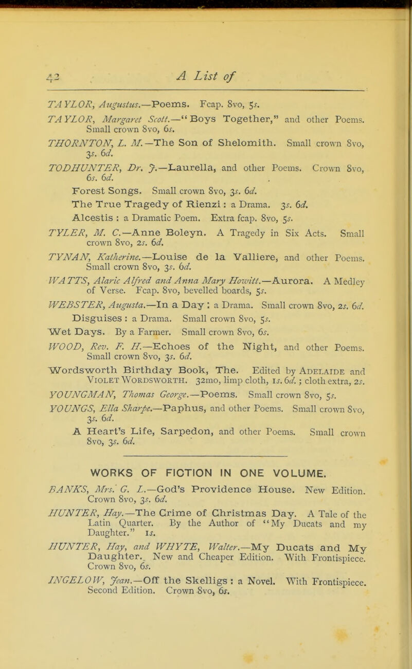 TAYLOR, Auguslus.—'Poems. Fcap. 8vo, 5j. TAYLOR, Margaret ScoiL— Bojs Together, and other Poems. Small crown 8vo, 6s. THORNTON, L. The Son of Shelomith. Small crown 8vo, IS. ed. TODHUNTER, Dr. Laurella, and other Poems. Crown Svo, es. 6d. Forest Songs. Small crown Svo, 3^. 6d. The True Tragedy of Rienzi : a Drama. 3^, 6d. Alcestis : a Dramatic Poem. Extra fcap. Svo, ^s. TYLER, M. C—Anne Boleyn, A Tragedy in Six Acts. Small crown Svo, 2s, 6d. TYNAN, Katherine,—Louise de la Yalliere, and other Poems. Small crown Svo, 3^-. bd, WATTS, Alaric Alfred and Anna Mary Howitt.—Aurora. A Medley of Verse. Fcap. Svo, bevelled boards, Sj-. WEBSTER, Atigusta.—In a Day : a Drama. Small crown Svo, 2s. 6d. Disguises : a Drama, Small crown Svo, 5^-. Wet Days. By a Farmer. Small crown Svo, 6s. WOOD, Rev. K ZT.—Echoes of the Night, and other Poems. Small crown Svo, 3^'. 6d. Wordsworth Birthday Book, The. Edited by Adelaide and Violet Wordsworth. 32mo, limp cloth, is. 6d.; cloth extra, 2s. YOUNGMAN, Thomas George.—Voems. Small crown Svo, 5^. YOUNGS, Ella ^/zar/^.—Paphus, and other Poems. Small crown Svo, 3^. 6d. A Heart's Life, Sarpedon, and other Poems. Small crown Svo, 3^. 6d. WORKS OF FICTION IN ONE VOLUME. BANKS, Mrs.' G. Z.—God's Providence House. New Edition. Crown Svo, 3^. 6d. HUNTER, Hajy.—The Crime of Christmas Day. A Tale of the Latin Quarter. By the Author of My Ducats and my Daughter. is. HUNTER, Hay, and WHYTE, Walter.—M.-^ Ducats and My Daughter,, New and Cheaper Edition. With Frontispiece. Crown Svo, 6s. JNGELOW, ym«.—Off the Skelligs : a Novel. With Frontispiece. Second Edition. Crown Svo, 6s.