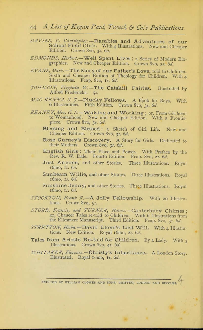 DA VIES, G. Christopher.—'B.diVixYA&s, and Adventures of our School Field Club. With 4 Illustrations, New and Cheaper Edition. Crown 8vo, 3^. bd. EDMONDS, Herbert.—SfJeW Spent Lives : a Series of Modern Bio- graphies. New and Cheaper Edition. Crown 8vo, 3J. 6U. EVANS, The Story of our Father's Love, told to Children. Sixth and Cheaper Edition of Theology for Children. With 4 Illustrations. Fcap. 8vo, is. 6d. JOHNSON, Virginia W.—TYie Catskill Fairies. Illustrated by Alfred Fredericks. 5^. MAC KENNA, S. y.—Plucky Fellovs^s. A Book for Boys. With 6 Illustrations. Fifth Edition. Crown Svo, 3J. bd. REANEY, Mrs. G. ^.—Waking and Working ; or, From Girlhood to Womanhood. New and Cheaper Edition. With a Frontis- piece. Crown Svo, 3^. bd. Blessing and Blessed: a Sketch of Girl Life. New and Cheaper Edition. Crown Svo, 3^. bd. Rose Gurney's Discovery. A Story for Girls. Dedicated to their Mothers. Crown Svo, 6d. English Girls ; Their Place and Power. With Preface by the Rev. R. W. Dale. Fourth Edition. Fcap. Svo, 2s. 6d. Just Anyone, and other Stories. Three Illustrations. Royal i6mo, is. 6d. Sunbeam Willie, and other Stories. Three Illustrations. Royal i6mo, is. 6d. Sunshine Jenny, and other Stories. Three Illustrations. Royal i6mo, is. 6d, STOCKTON, Frank R.—K Jolly Fellowship. With 20 Illustra- tions. Crown Svo, 5^. STORR, Francis, and TURNER, ^«7wj.—Canterbury Chimes; or, Chaucer Tales re-told to Children. With 6 Illustrations from the Ellesmere Manuscript. Third Edition. Fcap. Svo, 3^. 61;/. STRETTON, Hesba.—T>a.vi6. Lloyd's Last Will. With 4 Illustra- tions. New Edition. Royal i6mo, 2s. 6d. Tales from Ariosto Re-told for Children. By a Lady. With 3 Illustrations. Crown Svo, 4J. 6d. WHITAKER, Florence.—Chxisl^'s Inheritance. A London Story. Illustrated. Royal i6mo, \s. 6d. TKINTED BY WILLIAM CLOWES AND SONS, LIMITED, LONDON AND BECCLKS.