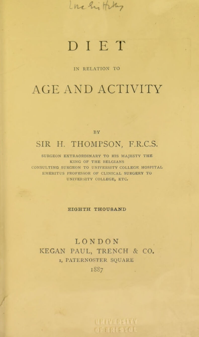 IN RELATION TO AGE AND ACTIVITY BY SIR H. THOMTSON, F.R.C.S. SURGEON EXTRAORDINARY TO HIS MAJESTY THE KING OF THE BELGIANS CONSULTING SURGEON TO UNIVERSITY COLLEGR HOSPITAL EMERITUS PROFESSOR OF CLINICAL SURGERY TO UNIVERSITY COLLEGE, ETC EIGHTH THOUSAND LONDON KEGAN PAUL, TRENCH CO. I, PATERNOSTER SQUARE 18S7