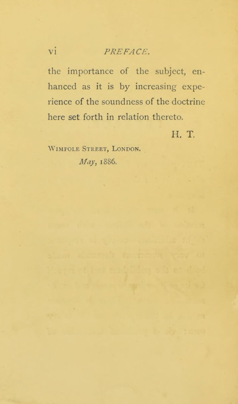 the importance of the subject, en- hanced as it is by increasing expe- rience of the soundness of the doctrine here set forth in relation thereto. \\. T. WiMPOLE Street, London. May; 1886.