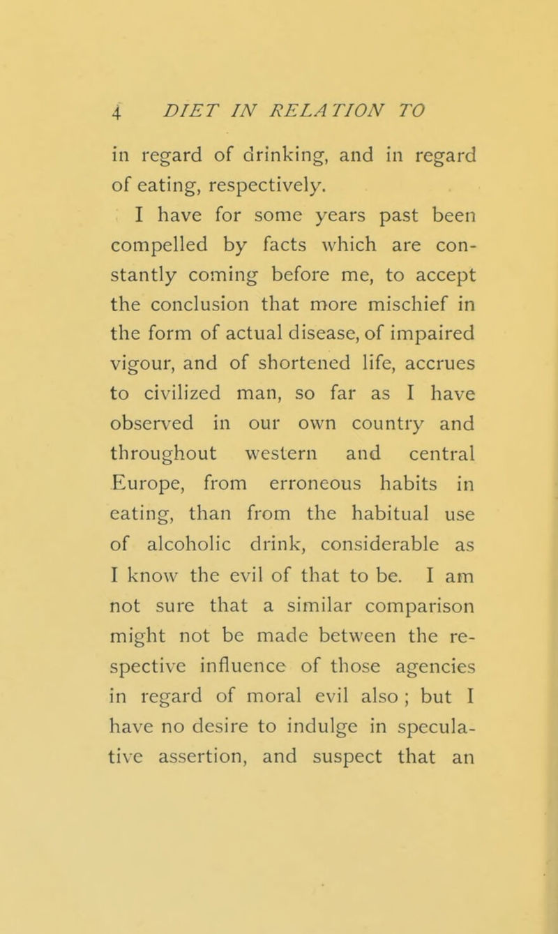 in regard of drinking, and in regard of eating, respectively. I have for some years past been compelled by facts which are con- stantly coming before me, to accept the conclusion that more mischief in the form of actual disease, of impaired vigour, and of shortened life, accrues to civilized man, so far as I have observed in our own country and throughout western and central Europe, from erroneous habits in eating, than from the habitual use of alcoholic drink, considerable as I know the evil of that to be. I am not sure that a similar comparison might not be made between the re- spective influence of those agencies in regard of moral evil also ; but I have no desire to indulge in specula- tive assertion, and suspect that an