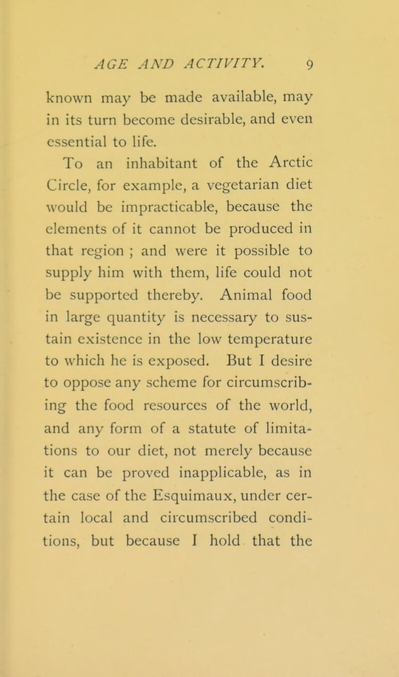 known may be made available, may in its turn become desirable, and even essential to life. To an inhabitant of the Arctic Circle, for example, a vegetarian diet would be impracticable, because the elements of it cannot be produced in that region ; and were it possible to supply him with them, life could not be supported thereby. Animal food in large quantity is necessary to sus- tain existence in the low temperature to which he is exposed. But I desire to oppose any scheme for circumscrib- ing the food resources of the world, and any form of a statute of limita- tions to our diet, not merely because it can be proved inapplicable, as in the case of the Esquimaux, under cer- tain local and circumscribed condi- tions, but because I hold that the