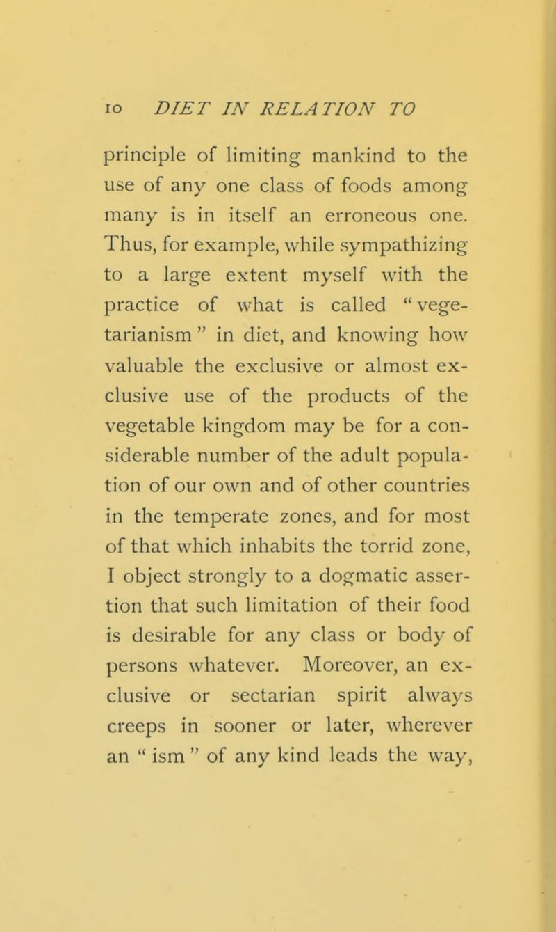 principle of limiting mankind to the use of any one class of foods among many is in itself an erroneous one. Thus, for example, while sympathizing to a large extent myself with the practice of what is called  vege- tarianism  in diet, and knowing how valuable the exclusive or almost ex- clusive use of the products of the vegetable kingdom may be for a con- siderable number of the adult popula- tion of our own and of other countries in the temperate zones, and for most of that which inhabits the torrid zone, I object strongly to a dogmatic asser- tion that such limitation of their food is desirable for any class or body of persons whatever. Moreover, an ex- clusive or sectarian spirit always creeps in sooner or later, wherever an  ism  of any kind leads the way,