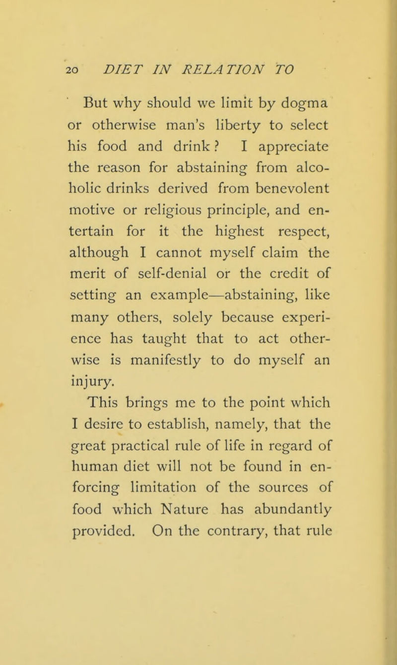 But why should we limit by dogma or otherwise man's liberty to select his food and drink ? I appreciate the reason for abstaining from alco- holic drinks derived from benevolent motive or religious principle, and en- tertain for it the highest respect, although I cannot myself claim the merit of self-denial or the credit of setting an example—abstaining, like many others, solely because experi- ence has taught that to act other- wise is manifestly to do myself an injury. This brings me to the point which I desire to establish, namely, that the great practical rule of life in regard of human diet will not be found in en- forcing limitation of the sources of food which Nature has abundantly provided. On the contrary, that rule