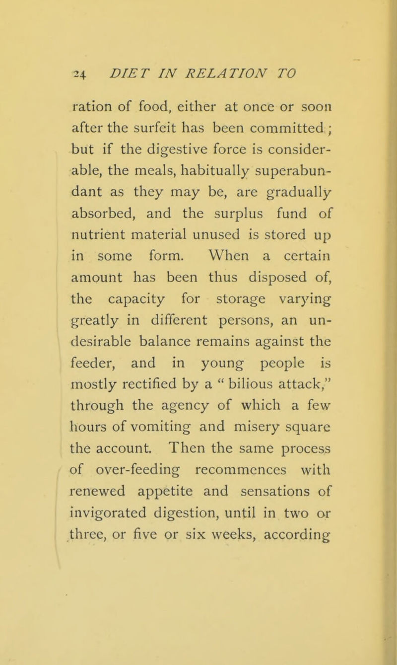 ration of food, either at once or soon after the surfeit has been committed ; but if the digestive force is consider- able, the meals, habitually superabun- dant as they may be, are gradually absorbed, and the surplus fund of nutrient material unused is stored up in some form. When a certain amount has been thus disposed of, the capacity for storage varying greatly in different persons, an un- desirable balance remains against the feeder, and in young people is mostly rectified by a  bilious attack, through the agency of which a few hours of vomiting and misery square the account. Then the same process of over-feeding recommences with renewed appetite and sensations of invigorated digestion, until in two or three, or five or six weeks, according