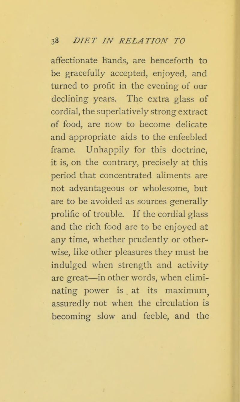 affectionate hands, are henceforth to be gracefully accepted, enjoyed, and turned to profit in the evening of our declining years. The extra glass of cordial, the superlatively strong extract of food, are now to become delicate and appropriate aids to the enfeebled frame. Unhappily for this doctrine, it is, on the contrary, precisely at this period that concentrated aliments are not advantageous or wholesome, but are to be avoided as sources generally prolific of trouble. If the cordial glass and the rich food are to be enjoyed at any time, whether prudently or other- wise, like other pleasures they must be indulged when strength and activity are great—in other words, when elimi- nating power is ^ at its maximum^ assuredly not when the circulation is becoming slow and feeble, and the