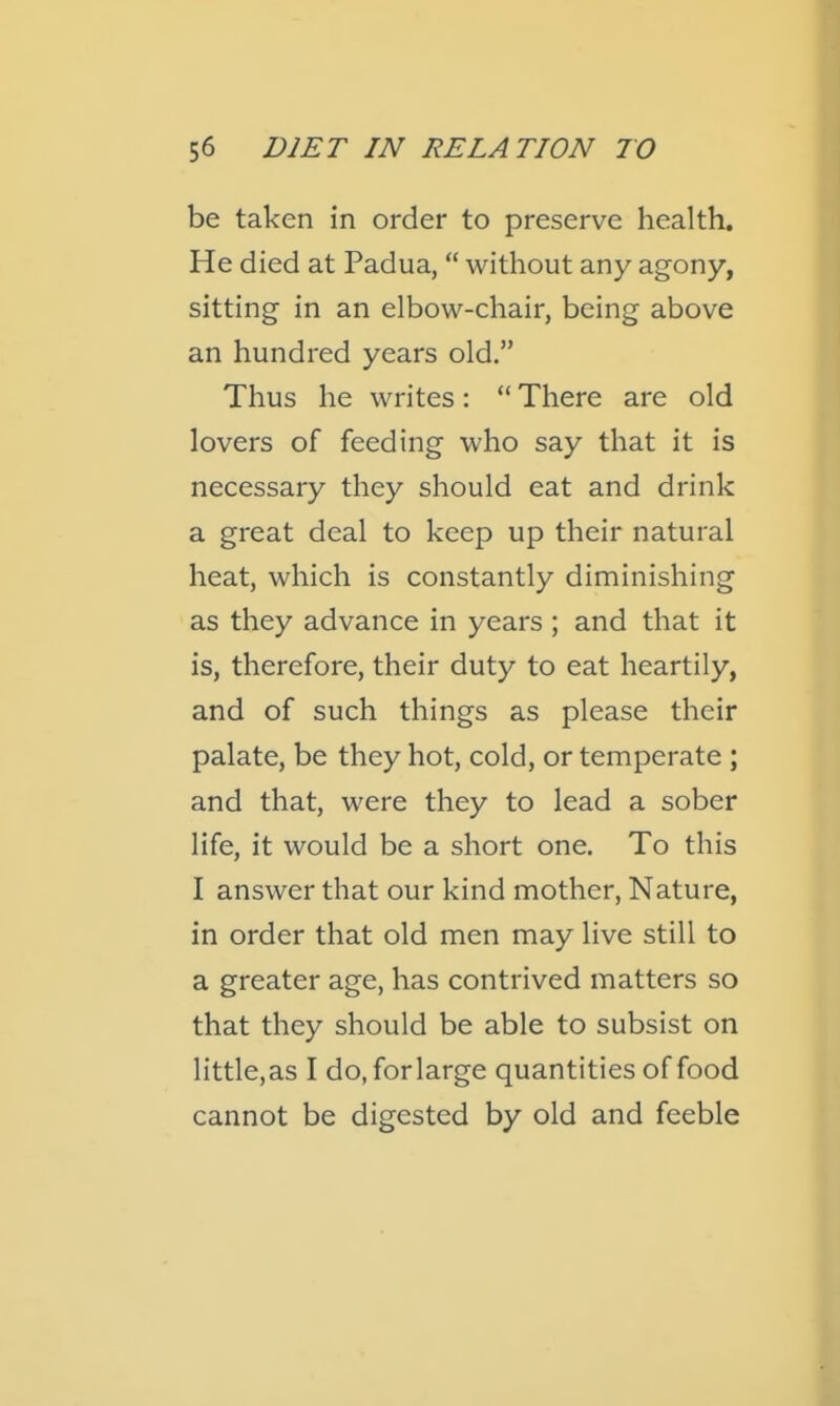 be taken in order to preserve health. He died at Padua,  without any agony, sitting in an elbow-chair, being above an hundred years old. Thus he writes:  There are old lovers of feeding who say that it is necessary they should eat and drink a great deal to keep up their natural heat, which is constantly diminishing as they advance in years ; and that it is, therefore, their duty to eat heartily, and of such things as please their palate, be they hot, cold, or temperate ; and that, were they to lead a sober life, it would be a short one. To this I answer that our kind mother, Nature, in order that old men may live still to a greater age, has contrived matters so that they should be able to subsist on little, as I do.forlarge quantities of food cannot be digested by old and feeble