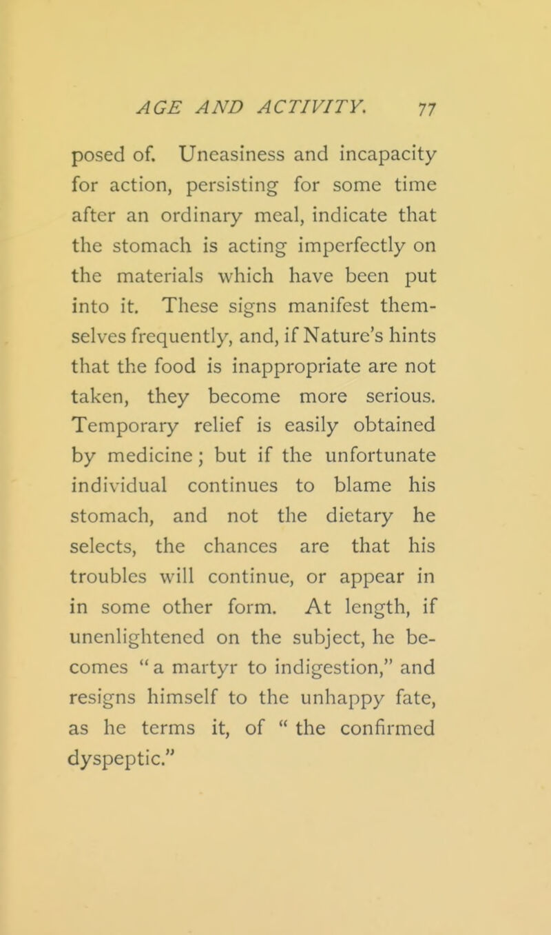 posed of. Uneasiness and incapacity for action, persisting for some time after an ordinary meal, indicate that the stomach is acting imperfectly on the materials which have been put into it. These signs manifest them- selves frequently, and, if Nature's hints that the food is inappropriate are not taken, they become more serious. Temporary relief is easily obtained by medicine; but if the unfortunate individual continues to blame his stomach, and not the dietary he selects, the chances are that his troubles will continue, or appear in in some other form. At length, if unenlightened on the subject, he be- comes  a martyr to indigestion, and resigns himself to the unhappy fate, as he terms it, of  the confirmed dyspeptic.