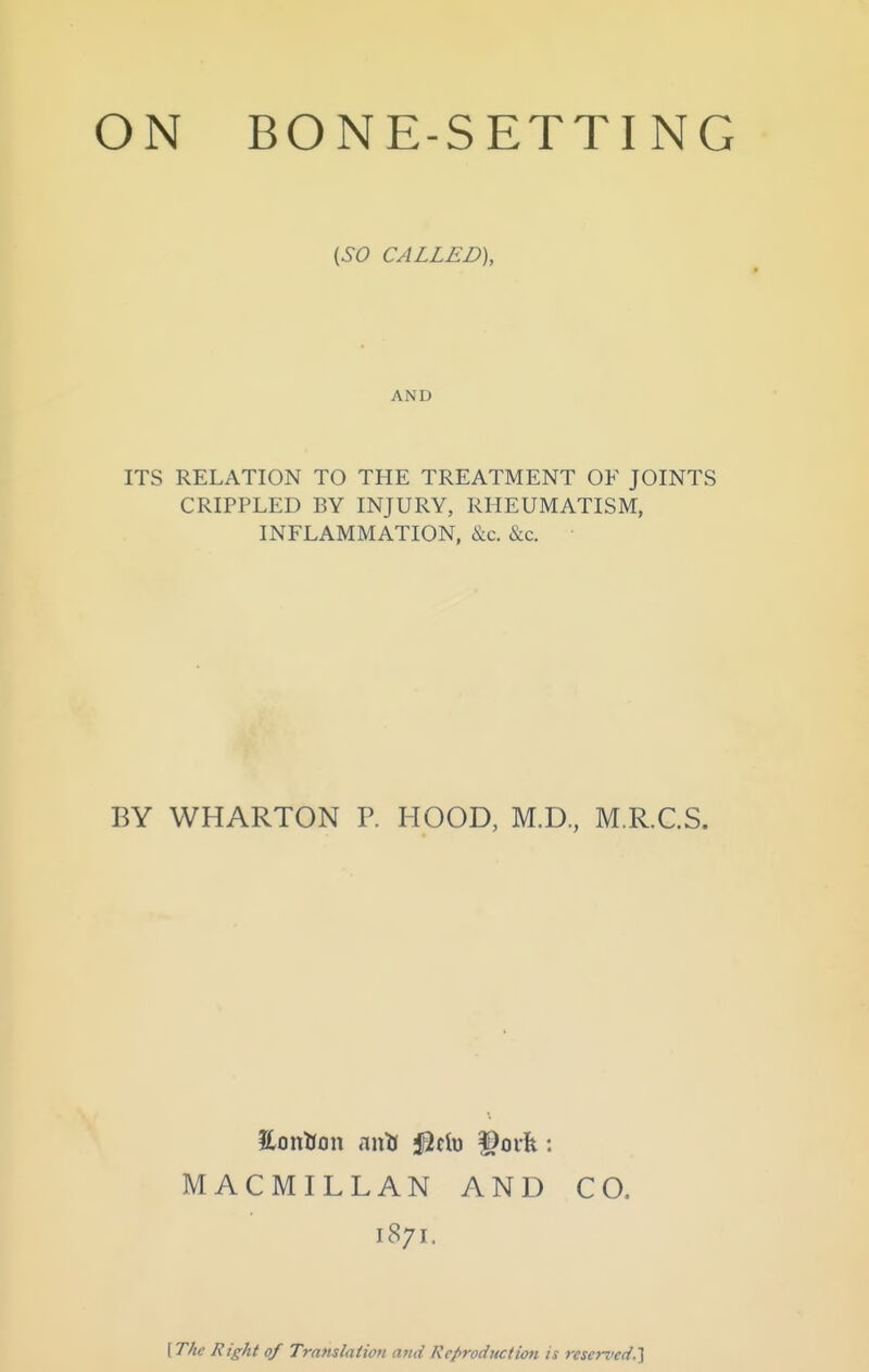 {SO CALLED), AND ITS RELATION TO THE TREATMENT OF JOINTS CRIPPLED BY INJURY, RHEUMATISM, INFLAMMATION, &c. &c. BY WHARTON P. HOOD, M.D., M.R.C.S. MACMILLAN AND CO. 1871. {The Right of Trandaiion mid Reproduction is reserved.'^