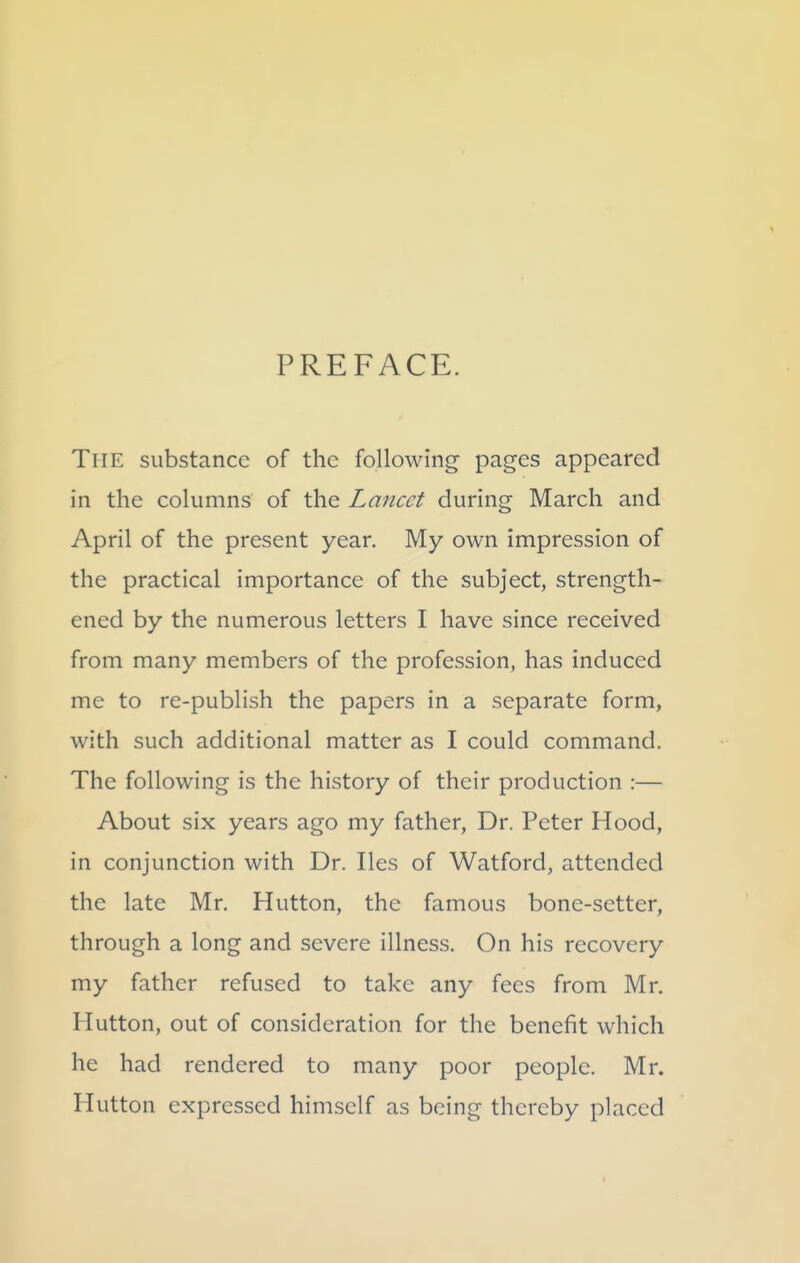 PREFACE. The substance of the following pages appeared in the columns of the Lancet during March and April of the present year. My own impression of the practical importance of the subject, strength- ened by the numerous letters I have since received from many members of the profession, has induced me to re-publish the papers in a separate form, with such additional matter as I could command. The following is the history of their production :— About six years ago my father. Dr. Peter Hood, in conjunction with Dr. lies of Watford, attended the late Mr. Hutton, the famous bone-setter, through a long and severe illness. On his recovery my father refused to take any fees from Mr. Hutton, out of consideration for the benefit which he had rendered to many poor people. Mr. Hutton expressed himself as being thereby placed