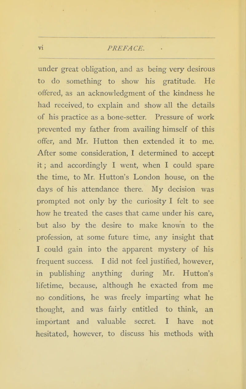 under great obligation, and as being very desirous to do something to show his gratitude. He offered, as an acknowledgment of the kindness he had received, to explain and show all the details of his practice as a bone-setter. Pressure of work prevented my father from availing himself of this offer, and Mr. Hutton then extended it to me. After some consideration, I determined to accept it; and accordingly I went, when I could spare the time, to Mr. Hutton's London house, on the days of his attendance there. My decision was prompted not only by the curiosity I felt to see how he treated the cases that came under his care, but also by the desire to make known to the profession, at some future time, any insight that I could gain into the apparent mystery of his frequent success. I did not feel justified, however, in publishing anything during Mr. Hutton's lifetime, because, although he exacted from me no conditions, he was freely imparting what he thought, and was fairly entitled to think, an important and valuable secret. I have not hesitated, however, to discuss his methods with