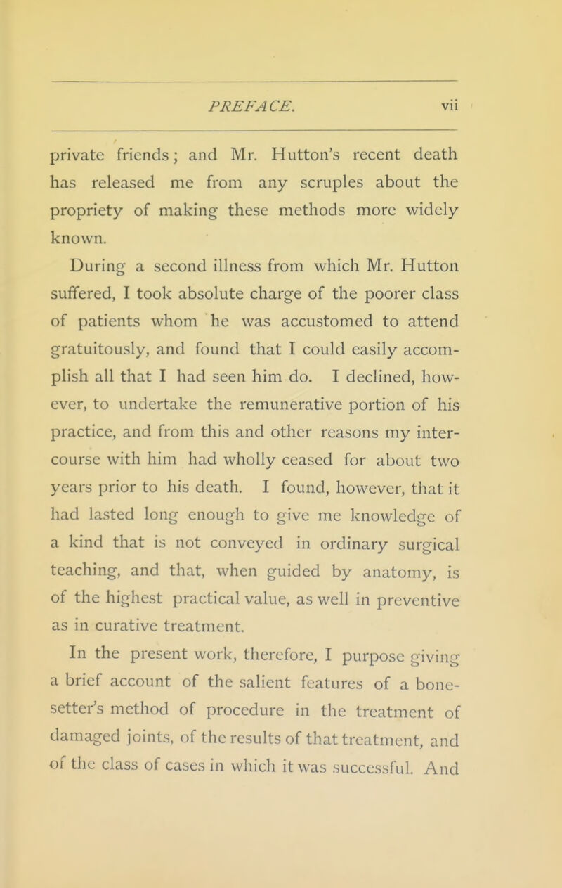 private friends; and Mr. Hutton's recent death has released me from any scruples about the propriety of making these methods more widely known. During a second illness from which Mr. Hutton suffered, I took absolute charge of the poorer class of patients whom he was accustomed to attend gratuitously, and found that I could easily accom- plish all that I had seen him do. I declined, how- ever, to undertake the remunerative portion of his practice, and from this and other reasons my inter- course with him had wholly ceased for about two years prior to his death. I found, however, that it had lasted long enough to give me knowledge of a kind that is not conveyed in ordinary surgical teaching, and that, when guided by anatomy, is of the highest practical value, as well in preventive as in curative treatment. In the present work, therefore, I purpose giving a brief account of the salient features of a bone- setter's method of procedure in the treatment of damaged joints, of the results of that treatment, and of the class of cases in which it was successful. And