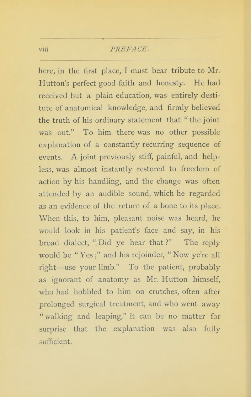 here, in the first place, I must bear tribute to Mr. Hutton's perfect good faith and honesty. He had received but a plain education, was entirely desti- tute of anatomical knowledge, and firmly believe-d the truth of his ordinary statement that  the joint was out. To him there was no other possible explanation of a constantly recurring sequence of events. A joint previously stiff, painful, and help- less, was almost instantly restored to freedom of action by his handling, and the change was often attended by an audible sound, which he regarded as an evidence of the return of a bone to its place. When this, to him, pleasant noise was heard, he would look in his patient's face and say, in his broad dialect, Did ye hear that The reply would be Yes ; and his rejoinder, Now ye're all right—use your limb. To the patient, probably as ignorant of anatomy as Mr. Hutton himself, who had hobbled to him on crutches, often after prolonged surgical treatment, and who went away walking and leaping, it can be no matter for surprise that the explanation was also fully sufficient.