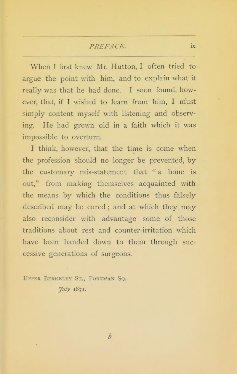 When I first knew Mr. Hutton, I often tried to argue the point with him, and to explain what it really was that he had done. I soon found, how- ever, that, if I wished to learn from him, I must simply content myself with listening and observ- ing. He had grown old in a faith which it was impossible to overturn. I think, however, that the time is come when the profession should no longer be prevented, by the customary mis-statement that  a bone is out, from making themselves acquainted with the rheans by which the conditions thus falsely described may be cured ; and at which they may also reconsider with advantage some of those traditions about rest and counter-irritation which have been handed down to them through suc- cessive generations of surgeons. Upper Berkeley St., Portman Sq. July 1871. b