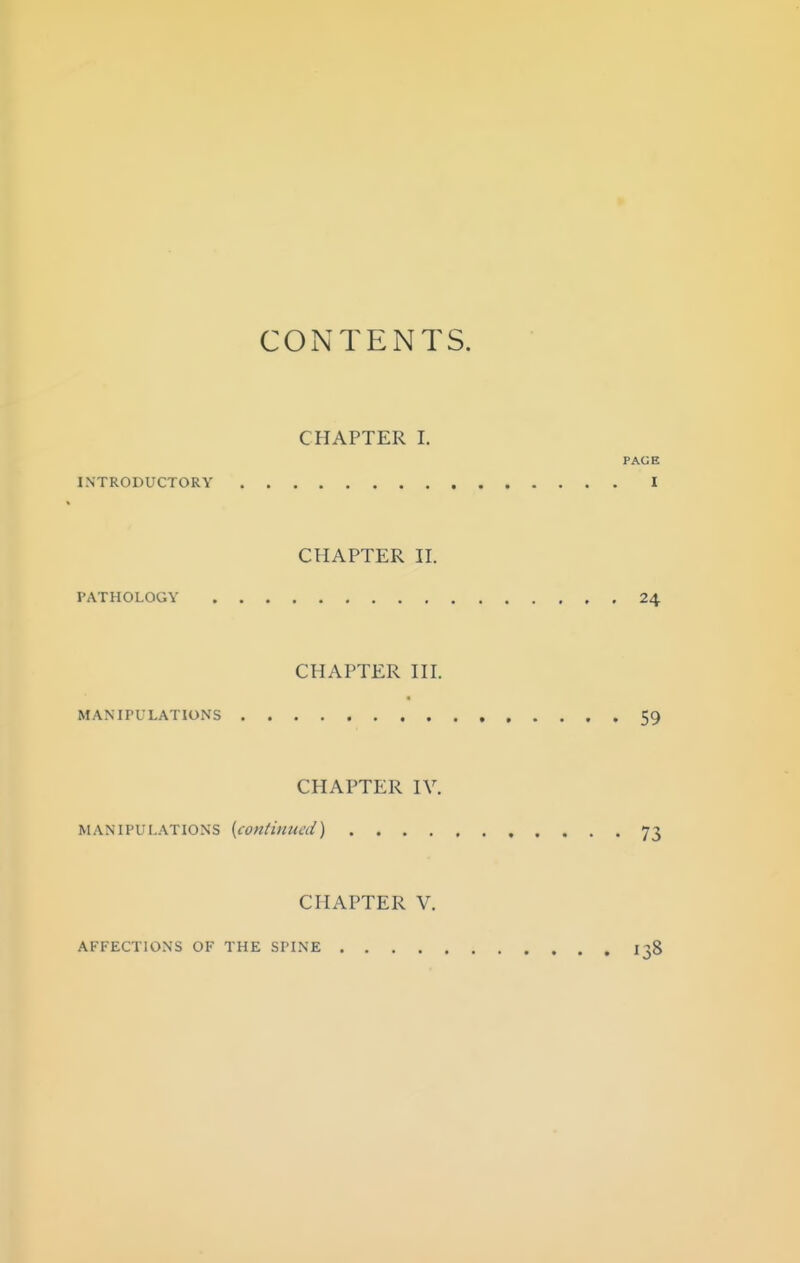 CONTENTS. CHAPTER I. PAGE INTRODUCTORY I CHAPTER n. PATHOLOGY 24 CHAPTER HI. MANII'LLATIONS 59 CHAPTER IV. MANIPULATIONS {continued) 73 CHAPTER V. AFFECTIONS OF THE SPINE I38