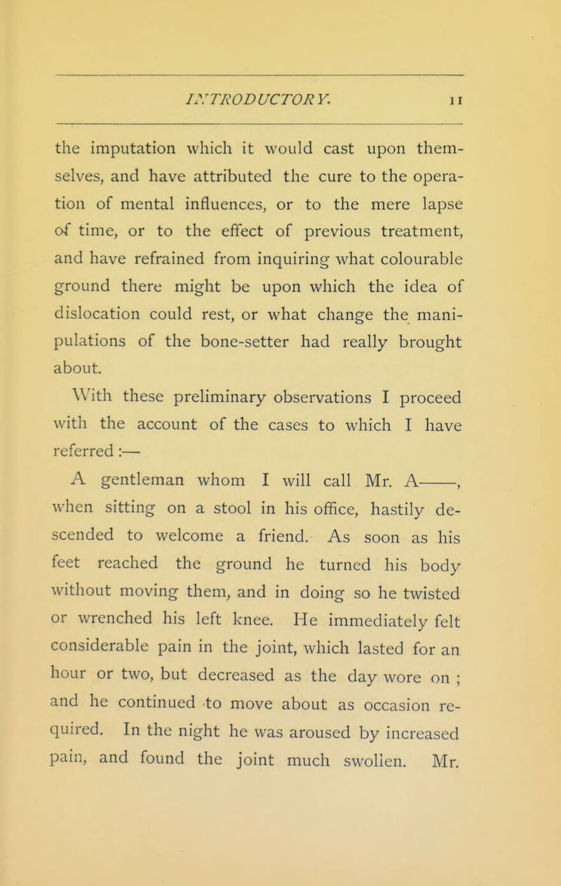 the imputation which it would cast upon them- selves, and have attributed the cure to the opera- tion of mental influences, or to the mere lapse of time, or to the effect of previous treatment, and have refrained from inquiring what colourable ground there might be upon which the idea of dislocation could rest, or what change the mani- pulations of the bone-setter had really brought about. With these preliminary observations I proceed with the account of the cases to which I have referred:— A gentleman whom I will call Mr. A , when sitting on a stool in his office, hastily de- scended to welcome a friend. As soon as his feet reached the ground he turned his body without moving them, and in doing so he twisted or wrenched his left knee. He immediately felt considerable pain in the joint, which lasted for an hour or two, but decreased as the day wore on ; and he continued to move about as occasion re- quired. In the night he was aroused by increased pain, and found the joint much swollen. Mr.