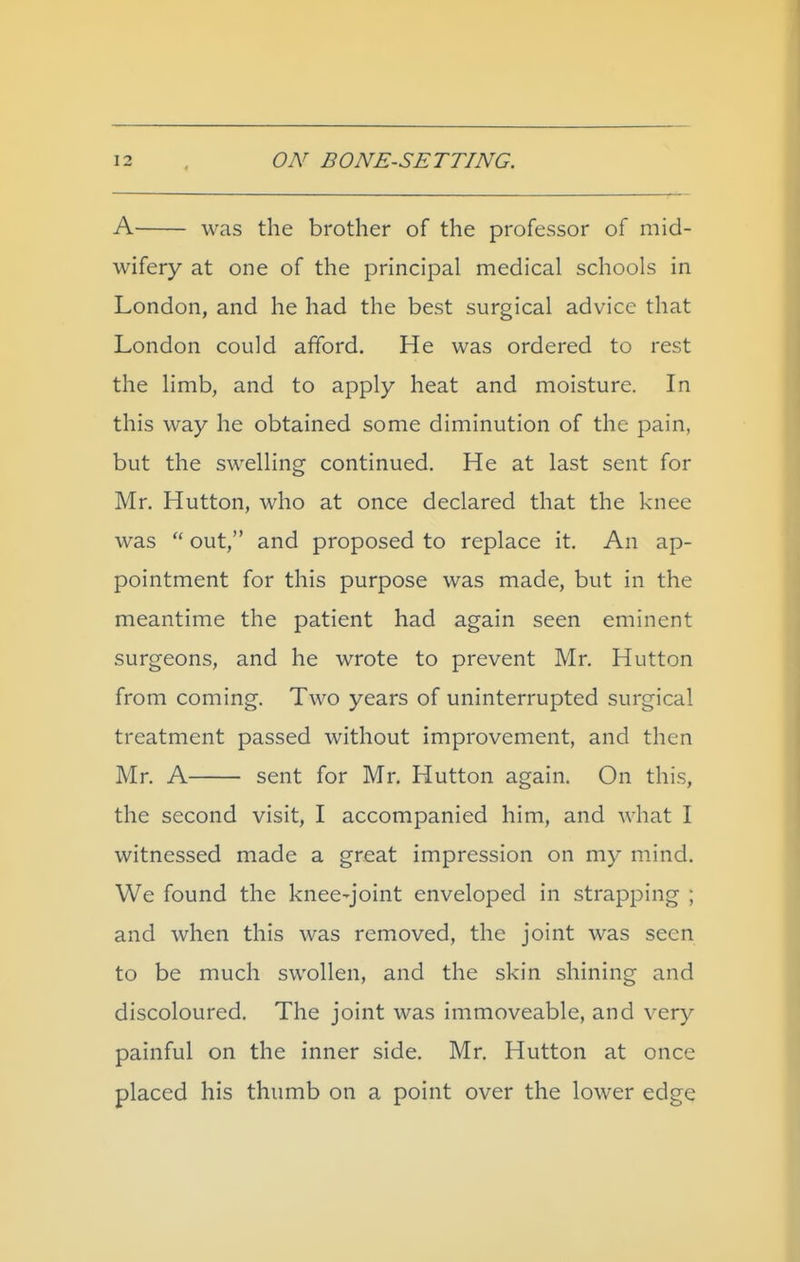 A was the brother of the professor of mid- wifery at one of the principal medical schools in London, and he had the best surgical advice that London could afford. He was ordered to rest the limb, and to apply heat and moisture. In this way he obtained some diminution of the pain, but the swelling continued. He at last sent for Mr. Hutton, who at once declared that the knee was out, and proposed to replace it. An ap- pointment for this purpose was made, but in the meantime the patient had again seen eminent surgeons, and he wrote to prevent Mr. Hutton from coming. Two years of uninterrupted surgical treatment passed without improvement, and then Mr. A sent for Mr, Hutton again. On this, the second visit, I accompanied him, and what I witnessed made a great impression on my mind. We found the knee-joint enveloped in strapping ; and when this was removed, the joint was seen to be much swollen, and the skin shining and discoloured. The joint was immoveable, and very painful on the inner side. Mr. Hutton at once placed his thumb on a point over the lower edge