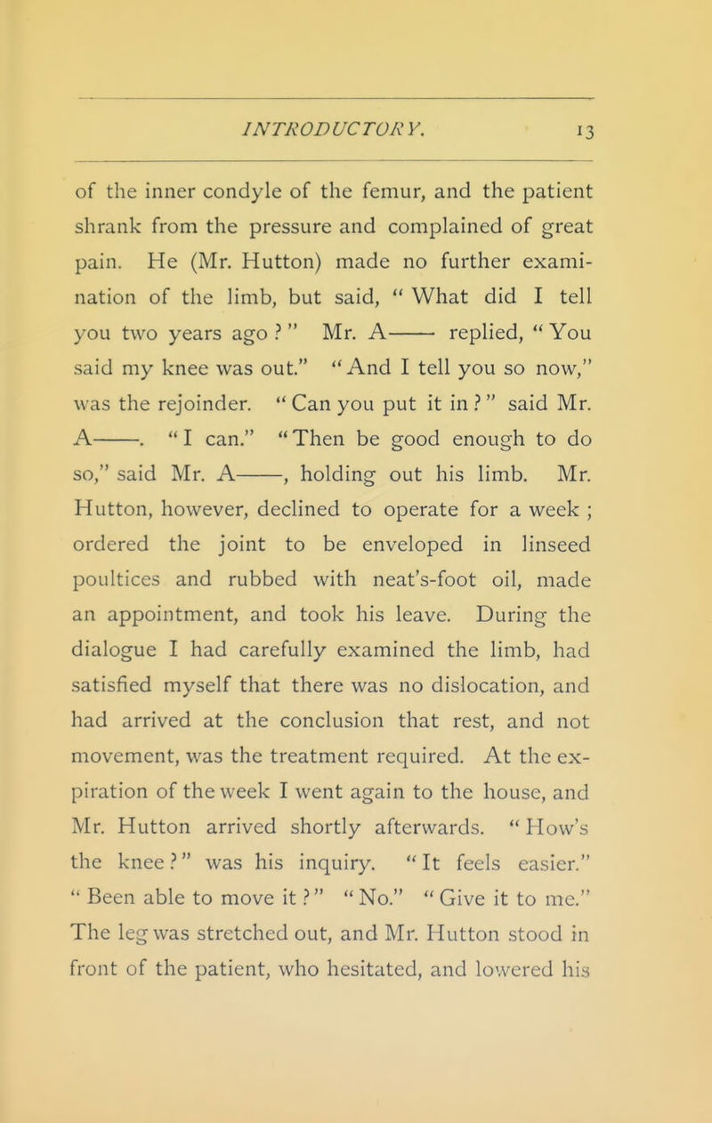 of the inner condyle of the femur, and the patient shrank from the pressure and complained of great pain. He (Mr. Hutton) made no further exami- nation of the limb, but said, What did I tell you two years ago ? Mr. A replied, You said my knee was out. And I tell you so now, was the rejoinder. Can you put it in } said Mr. A . I can. Then be good enough to do so, said Mr. A , holding out his limb. Mr. Hutton, however, declined to operate for a week ; ordered the joint to be enveloped in linseed poultices and rubbed with neat's-foot oil, made an appointment, and took his leave. During the dialogue I had carefully examined the limb, had satisfied myself that there was no dislocation, and had arrived at the conclusion that rest, and not movement, was the treatment required. At the ex- piration of the week I went again to the house, and Mr. Hutton arrived shortly afterwards. How's the knee was his inquiry. It feels easier. Been able to move it ? No. Give it to me. The leg was stretched out, and Mr. Hutton stood in front of the patient, who hesitated, and lowered his