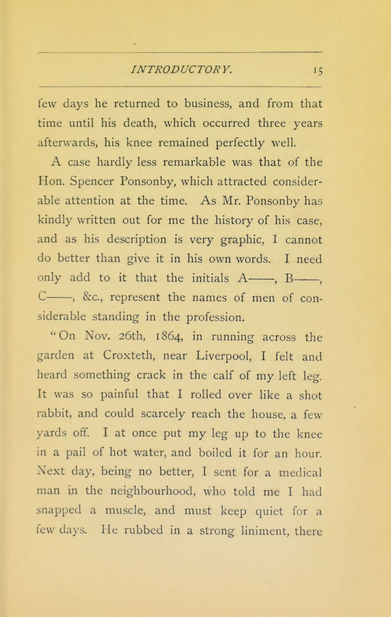 few days he returned to business, and from that time until his death, which occurred three years afterwards, his knee remained perfectly well. A case hardly less remarkable was that of the Hon. Spencer Ponsonby, which attracted consider- able attention at the time. As Mr. Ponsonby has kindly written out for me the history of his case, and as his description is very graphic, I cannot do better than give it in his own words. I need only add to it that the initials A , B , C , &c., represent the names of men of con- siderable standing in the profession. On Nov. 26th, 1864, in running across the garden at Croxteth, near Liverpool, I felt and heard something crack in the calf of my left leg. It was so painful that I rolled over like a shot rabbit, and could scarcely reach the house, a few yards off. I at once put my leg up to the knee in a pail of hot water, and boiled it for an hour. Next day, being no better, I sent for a medical man in the neighbourhood, who told me I had snapped a muscle, and must keep quiet for a few days. Me rubbed in a strong liniment, there