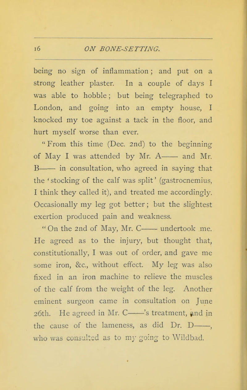 being no sign of inflammation ; and put on a strong leather plaster. In a couple of days I was able to hobble; but being telegraphed to London, and going into an empty house, I knocked my toe against a tack in the floor, and hurt myself worse than ever. From this time (Dec. 2nd) to the beginning of May I was attended by Mr. A and Mr. B in consultation, who agreed in saying that the 'stocking of the calf was split* (gastrocnemius, I think they called it), and treated me accordingly. Occasionally my leg got better; but the slightest exertion produced pain and weakness. On the 2nd of May, Mr. C undertook me. He agreed as to the injury, but thought that, constitutionally, I was out of order, and gave me some iron, &c., without effect. My leg was also fixed in an iron machine to relieve the muscles of the calf from the weight of the leg. Another eminent surgeon came in consultation on June 26th. He agreed in Mr. C 's treatment, find in the cause of the lameness, as did Dr. D , who was consulted as to my going to Wildbad.