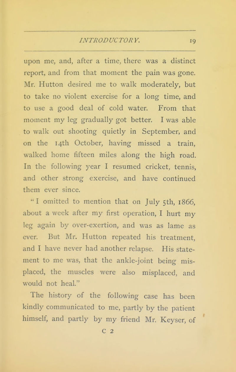 upon me, and, after a time, there was a distinct report, and from that moment the pain was gone. Mr. Hutton desired me to wall< moderately, but to take no violent exercise for a long time, and to use a good deal of cold water. From that moment my leg gradually got better. I was able to walk out shooting quietly in September, and on the 14th October, having missed a train, walked home fifteen miles along the high road. In the following year I resumed cricket, tennis, and other strong exercise, and have continued them ev^er since. I omitted to mention that on July 5th, 1866, about a week after my first operation, I hurt my leg again by over-exertion, and was as lame as ever. But Mr. Hutton repeated his treatment, and I have never had another relapse. His state- ment to me was, that the ankle-joint being mis- placed, the muscles Avere also misplaced, and would not heal. The history of the following case has been kindly communicated to me, partly by the patient himself, and partly by my friend Mr. Keyser, of C 2