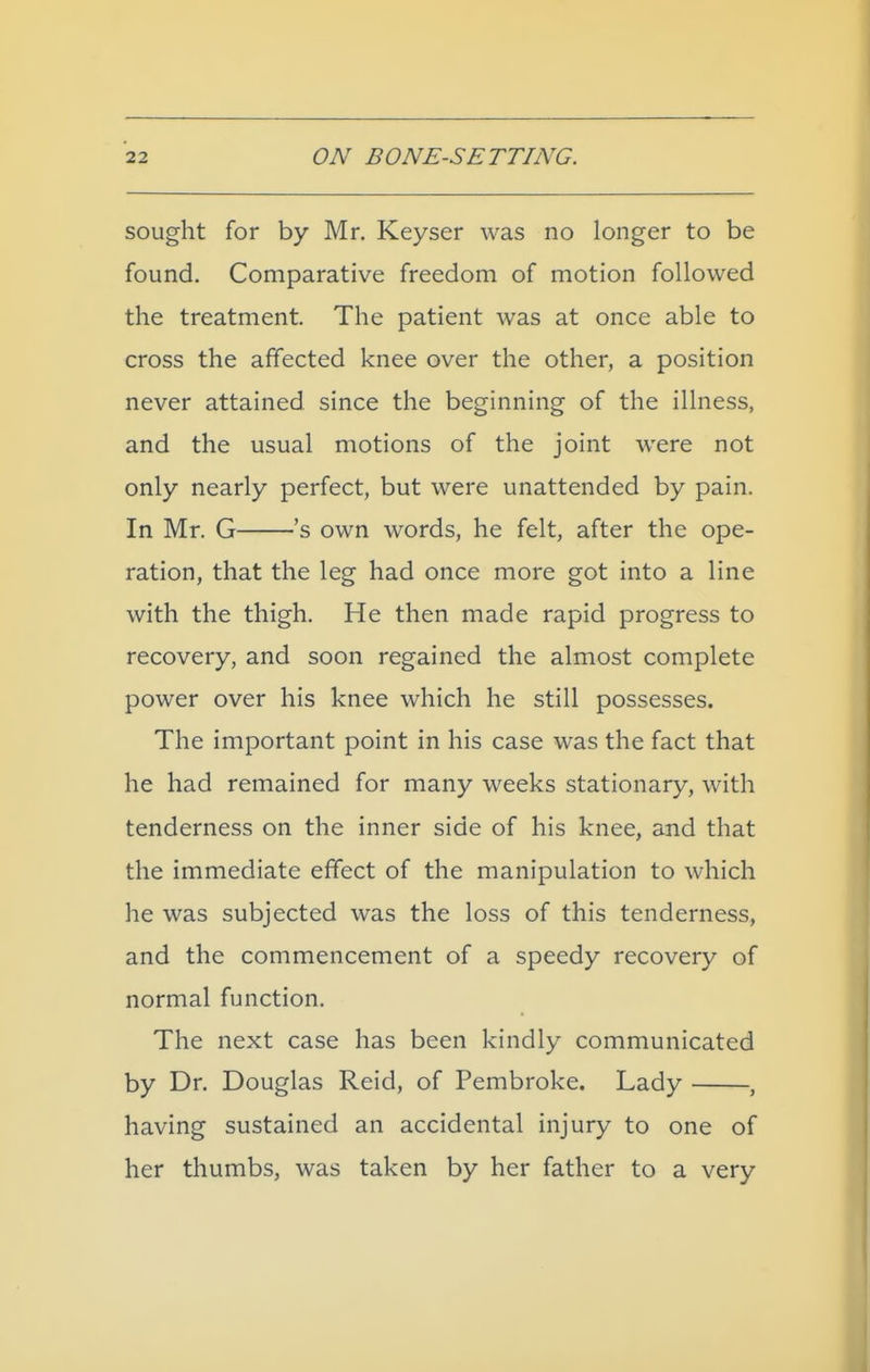 sought for by Mr. Keyser was no longer to be found. Comparative freedom of motion followed the treatment. The patient was at once able to cross the affected knee over the other, a position never attained since the beginning of the illness, and the usual motions of the joint were not only nearly perfect, but were unattended by pain. In Mr. G 's own words, he felt, after the ope- ration, that the leg had once more got into a line with the thigh. He then made rapid progress to recovery, and soon regained the almost complete power over his knee which he still possesses. The important point in his case was the fact that he had remained for many weeks stationary, with tenderness on the inner side of his knee, and that the immediate effect of the manipulation to which he was subjected was the loss of this tenderness, and the commencement of a speedy recovery of normal function. The next case has been kindly communicated by Dr. Douglas Reid, of Pembroke. Lady , having sustained an accidental injury to one of her thumbs, was taken by her father to a very