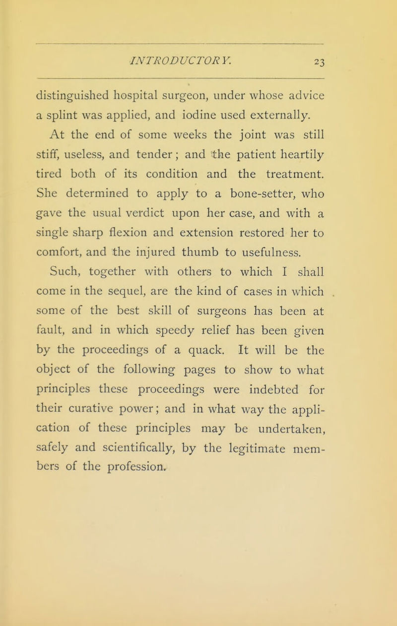 distinguished hospital surgeon, under whose advice a sphnt was applied, and iodine used externally. At the end of some weeks the joint was still stiff, useless, and tender; and the patient heartily- tired both of its condition and the treatment. She determined to apply to a bone-setter, who gave the usual verdict upon her case, and with a single sharp flexion and extension restored her to comfort, and the injured thumb to usefulness. Such, together with others to which I shall come in the sequel, are the kind of cases in which some of the best skill of surgeons has been at fault, and in which speedy relief has been given by the proceedings of a quack. It will be the object of the following pages to show to what principles these proceedings were indebted for their curative power; and in what way the appli- cation of these principles may be undertaken, safely and scientifically, by the legitimate mem- bers of the profession.