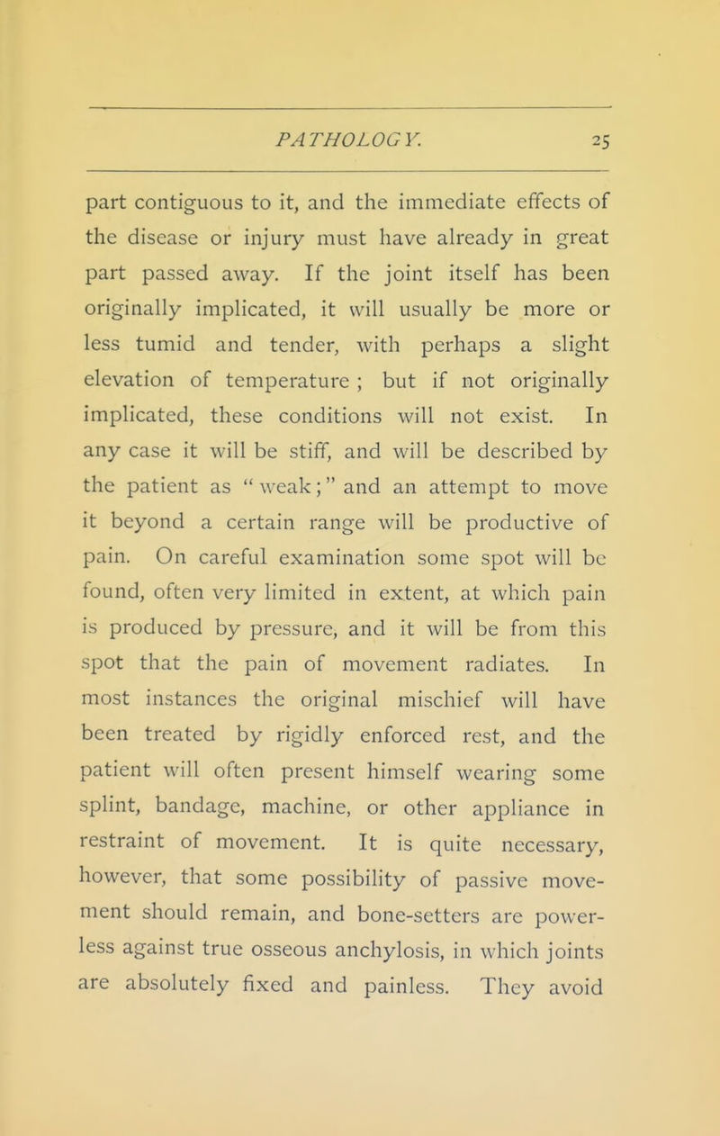 part contiguous to it, and the immediate efifects of the disease or injury must have already in great part passed away. If the joint itself has been originally implicated, it will usually be more or less tumid and tender, with perhaps a slight elevation of temperature ; but if not originally implicated, these conditions will not exist. In any case it will be stiff, and will be described by the patient as weak; and an attempt to move it beyond a certain range will be productive of pain. On careful examination some spot will be found, often very limited in extent, at which pain is produced by pressure, and it will be from this spot that the pain of movement radiates. In most instances the original mischief will have been treated by rigidly enforced rest, and the patient will often present himself wearing some splint, bandage, machine, or other appliance in restraint of movement. It is quite necessary, however, that some possibility of passive move- ment should remain, and bone-setters are power- less against true osseous anchylosis, in which joints are absolutely fixed and painless. They avoid