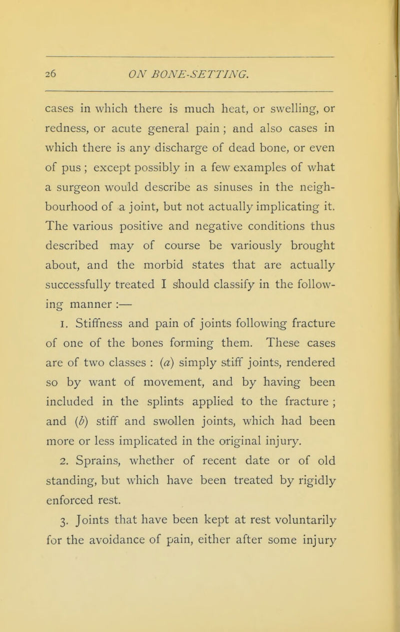 cases in which there is much heat, or swelling, or redness, or acute general pain ; and also cases in which there is any discharge of dead bone, or even of pus ; except possibly in a few examples of what a surgeon would describe as sinuses in the neigh- bourhood of a joint, but not actually implicating it. The various positive and negative conditions thus described may of course be variously brought about, and the morbid states that are actually successfully treated I should classify in the follow- ing manner :— 1. Stiffness and pain of joints following fracture of one of the bones forming them. These cases are of two classes : {a) simply stiff joints, rendered so by want of movement, and by having been included in the splints applied to the fracture ; and {b) stiff and swollen joints, which had been more or less implicated in the original injury. 2. Sprains, whether of recent date or of old standing, but which have been treated by rigidly enforced rest. 3. Joints that have been kept at rest voluntarily for the avoidance of pain, either after some injury