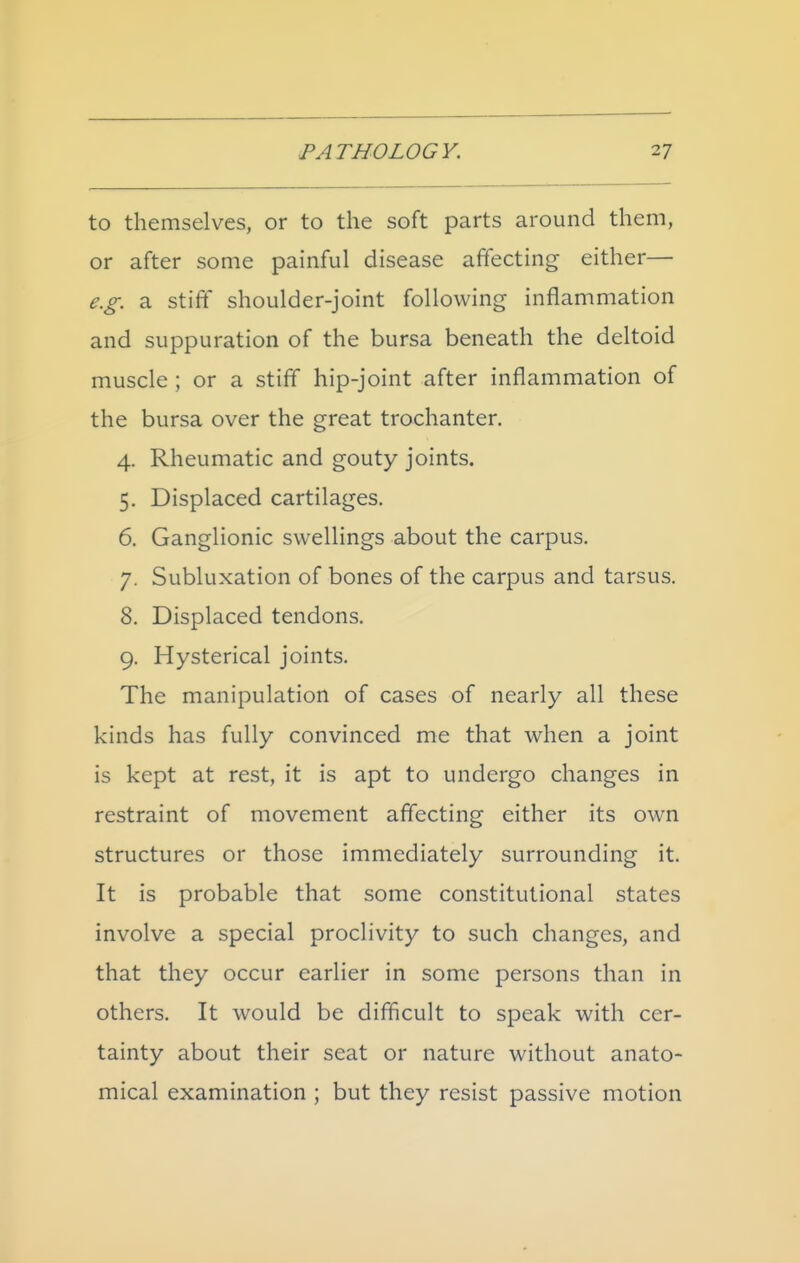 to themselves, or to the soft parts around them, or after some painful disease affecting either— e.g. a stiff shoulder-joint following inflammation and suppuration of the bursa beneath the deltoid muscle ; or a stiff hip-joint after inflammation of the bursa over the great trochanter. 4. Rheumatic and gouty joints. 5. Displaced cartilages. 6. Ganglionic swellings about the carpus. 7. Subluxation of bones of the carpus and tarsus. 8. Displaced tendons. 9. Hysterical joints. The manipulation of cases of nearly all these kinds has fully convinced me that when a joint is kept at rest, it is apt to undergo changes in restraint of movement affecting either its own structures or those immediately surrounding it. It is probable that some constitutional states involve a special proclivity to such changes, and that they occur earlier in some persons than in others. It would be difficult to speak with cer- tainty about their seat or nature without anato- mical examination ; but they resist passive motion