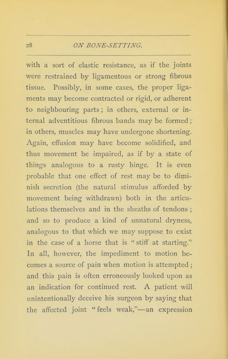 with a sort of elastic resistance, as if the joints were restrained by Hgamentous or strong fibrous tissue. Possibly, in some cases, the proper liga- ments may become contracted or rigid, or adherent to neighbouring parts ; in others, external or in- ternal adventitious fibrous bands may be formed ; in others, muscles may have undergone shortening. Again, effusion may have become solidified, and thus movement be impaired, as if by a state of things analogous to a rusty hinge. It is even probable that one effect of rest may be to dimi- nish secretion (the natural stimulus afforded by movement being withdrawn) both in the articu- lations themselves and in the sheaths of tendons ; and so to produce a kind of unnatural dryness, analogous to that which we may suppose to exist in the case of a horse that is stiff at starting. In all, however, the impediment to motion be- comes a source of pain when motion is attempted ; and this pain is often erroneously looked upon as an indication for continued rest. A patient will unintentionally deceive his surgeon by saying that the affected joint feels weak,—an expression