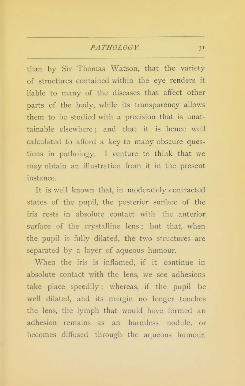 than by Sir Thomas Watson, that the variety of structures contained within the eye renders it hable to many of the diseases that affect other parts of the body, while its transparency allows them to be studied with a precision that is unat- tainable elsewhere ; and that it is hence well calculated to afford a key to many obscure ques- tions in pathology. I venture to think that we may obtain an illustration from it in the present instance. It is well known that, in moderately contracted states of the pupil, the posterior surface of the iris rests in absolute contact with the anterior surface of the crystalline lens; but that, when the pupil is fully dilated, the two structures are separated by a layer of aqueous humour. When the iris is inflamed, if it continue in absolute contact with the lens, we see adhesions take place speedily; whereas, if the pupil be well dilated, and its margin no longer touches the lens, the lymph that would have formed an adhesion remains as an harmless nodule, or becomes diffused through the aqueous humour.