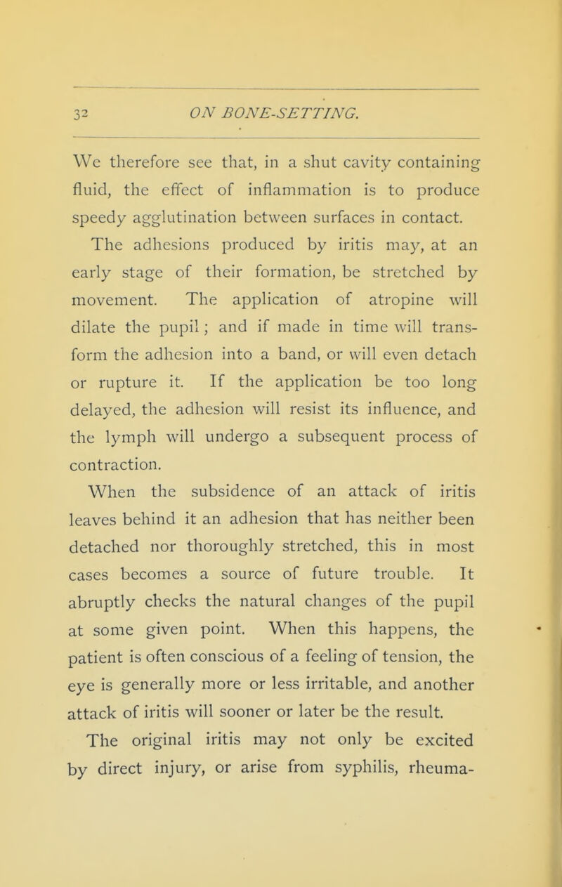 Wc therefore see that, in a shut cavity containing fluid, the effect of inflammation is to produce speedy agglutination between surfaces in contact. The adhesions produced by iritis may, at an early stage of their formation, be stretched by movement. The application of atropine will dilate the pupil; and if made in time will trans- form the adhesion into a band, or will even detach or rupture it. If the application be too long delayed, the adhesion will resist its influence, and the lymph will undergo a subsequent process of contraction. When the subsidence of an attack of iritis leaves behind it an adhesion that has neither been detached nor thoroughly stretched, this in most cases becomes a source of future trouble. It abruptly checks the natural changes of the pupil at some given point. When this happens, the patient is often conscious of a feeling of tension, the eye is generally more or less irritable, and another attack of iritis will sooner or later be the result. The original iritis may not only be excited by direct injury, or arise from syphilis, rheuma-