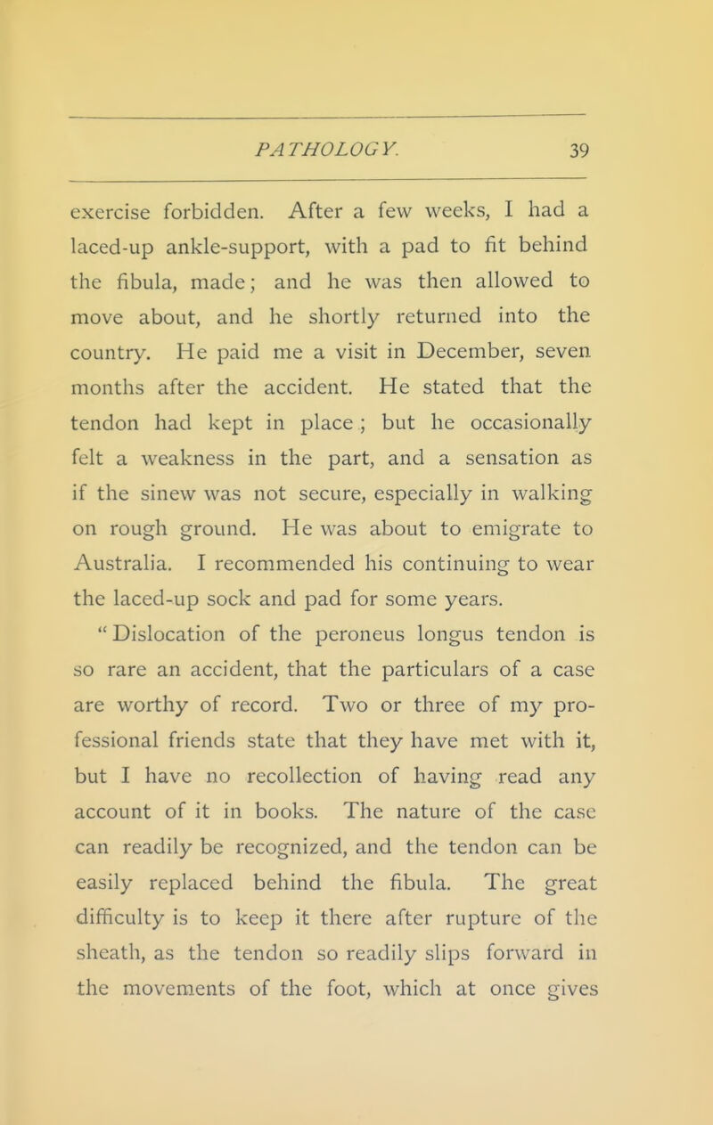 exercise forbidden. After a few weeks, I had a laced-up ankle-support, with a pad to fit behind the fibula, made; and he was then allowed to move about, and he shortly returned into the country. He paid me a visit in December, seven months after the accident. He stated that the tendon had kept in place ; but he occasionally felt a weakness in the part, and a sensation as if the sinew was not secure, especially in walking on rough ground. He was about to emigrate to Australia. I recommended his continuing to wear the laced-up sock and pad for some years.  Dislocation of the peroneus longus tendon is so rare an accident, that the particulars of a case are worthy of record. Two or three of my pro- fessional friends state that they have met with it, but I have no recollection of having read any account of it in books. The nature of the case can readily be recognized, and the tendon can be easily replaced behind the fibula. The great difficulty is to keep it there after rupture of the sheath, as the tendon so readily slips forward in the movements of the foot, which at once gives