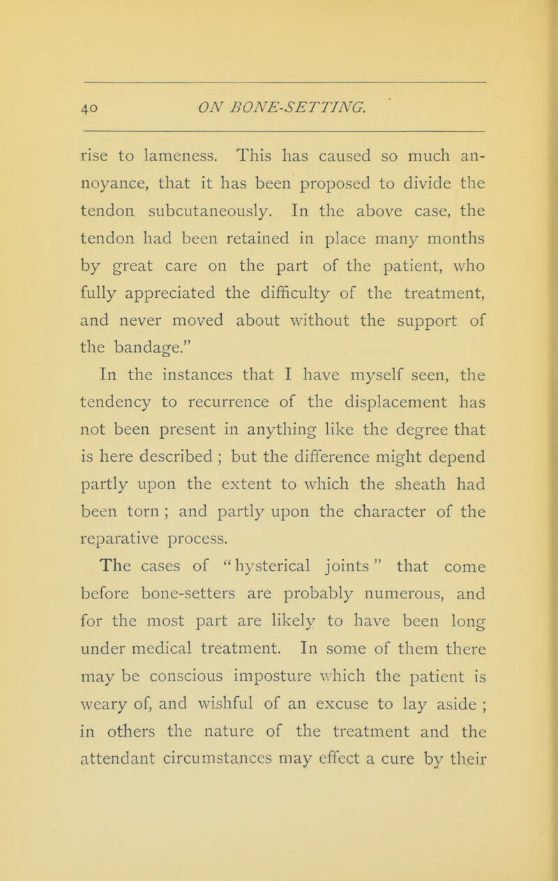 rise to lameness. This has caused so much an- noyance, that it has been proposed to divide the tendon subcutaneously. In the above case, the tendon had been retained in place many months by great care on the part of the patient, who fully appreciated the difficulty of the treatment, and never moved about without the support of the bandage. In the instances that I have myself seen, the tendency to recurrence of the displacement has not been present in anything like the degree that is here described ; but the difference might depend partly upon the extent to which the sheath had been torn ; and partly upon the character of the reparative process. The cases of hysterical joints that come before bone-setters are probably numerous, and for the most part are likely to have been long under medical treatment. In some of them there may be conscious imposture which the patient is weary of, and wishful of an excuse to lay aside ; in others the nature of the treatment and the attendant circumstances may effect a cure by their