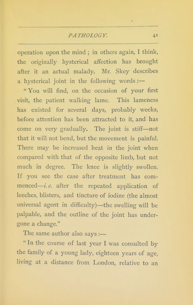 operation upon the mind ; in others again, I think, the originally hysterical affection has brought after it an actual malady. Mr. Skey describes a hysterical joint in the following words :— You will find, on the occasion of your first visit, the patient walking lame. This lameness has existed for several days, probably weeks, before attention has been attracted to it, and has come on very gradually. The joint is stiff—not that it will not bend, but the movement is painful. There may be increased heat in the joint when compared with that of the opposite limb, but not much in degree. The knee is slightly swollen. If you see the case after treatment has com- menced—e. after the repeated application of leeches, blisters, and tincture of iodine (the almost universal agent in difficulty)—the swelling will be palpable, and the outline of the joint has under- gone a change. The same author also says :— In the course of last year I was consulted by the family of a young lady, eighteen years of age, living at a distance from London, relative to an