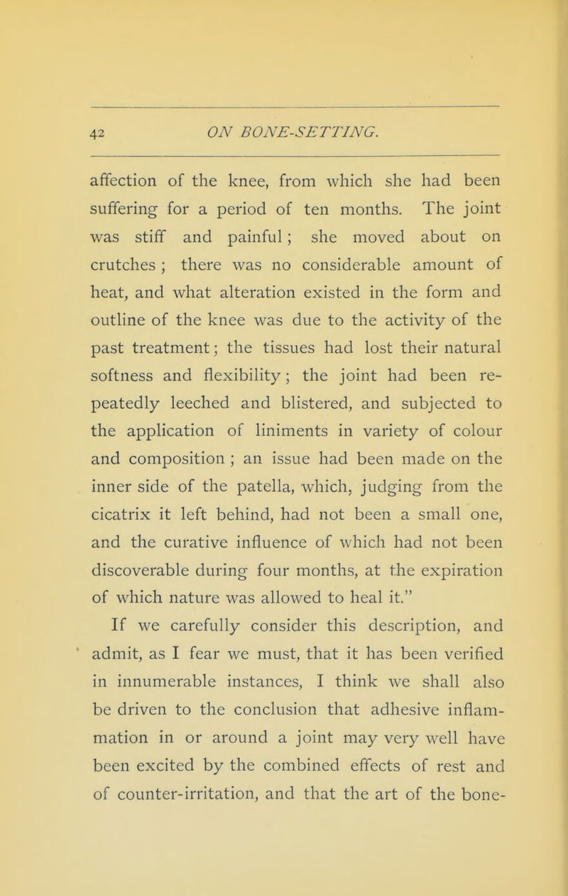 affection of the knee, from which she had been suffering for a period of ten months. The joint was stiff and painful; she moved about on crutches ; there was no considerable amount of heat, and what alteration existed in the form and outline of the knee was due to the activity of the past treatment; the tissues had lost their natural softness and flexibility; the joint had been re- peatedly leeched and blistered, and subjected to the application of liniments in variety of colour and composition ; an issue had been made on the inner side of the patella, which, judging from the cicatrix it left behind, had not been a small one, and the curative influence of which had not been discoverable during four months, at the expiration of which nature was allowed to heal it. If we carefully consider this description, and admit, as I fear we must, that it has been verified in innumerable instances, I think we shall also be driven to the conclusion that adhesive inflam- mation in or around a joint may very well have been excited by the combined effects of rest and of counter-irritation, and that the art of the bone-