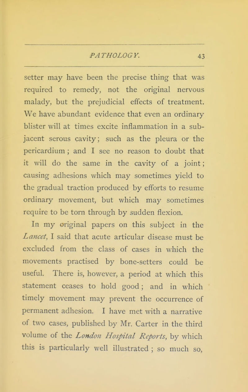 setter may have been the precise thing that was required to remedy, not the original nervous malady, but the prejudicial effects of treatment. We have abundant evidence that even an ordinary blister will at times excite inflammation in a sub- jacent serous cavity; such as the pleura or the pericardium ; and I see no reason to doubt that it will do the same in the cavity of a joint; causing adhesions which may sometimes yield to the gradual traction produced by efforts to resume ordinary movement, but which may sometimes require to be torn through by sudden flexion. In my original papers on this subject in the Lancet, I said that acute articular disease must be excluded from the class of cases in which the movements practised by bone-setters could be useful. There is, however, a period at which this statement ceases to hold good; and in which timely movement may prevent the occurrence of permanent adhesion. I have met with a narrative of two cases, published by Mr. Carter in the third volume of the London Hospital Reports, by which this is particularly well illustrated ; so much so,