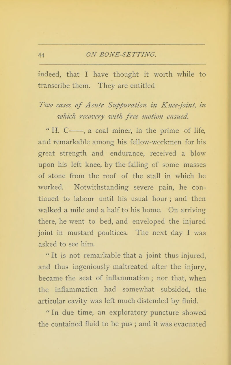 indeed, that I have thought it worth while to transcribe them. They are entitled Two cases of Acute S7ippuratioii in Knee-joint, in ivJiich recovery with free motion ensued.  H. C , a coal miner, in the prime of life, and remarkable among his fellow-workmen for his great strength and endurance, received a blow upon his left knee, by the falling of some masses of stone from the roof of the stall in which he worked. Notwithstanding severe pain, he con- tinued to labour until his usual hour ; and then walked a mile and a half to his home. On arriving there, he went to bed, and enveloped the injured joint in mustard poultices. The next day I was asked to see him.  It is not remarkable that a joint thus injured, and thus ingeniously maltreated after the injury, became the seat of inflammation ; nor that, when the inflammation had somewhat subsided, the articular cavity was left much distended by fluid.  In due time, an exploratory puncture showed the contained fluid to be pus ; and it was evacuated