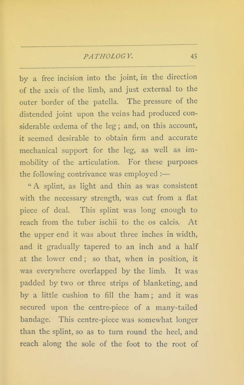 by a free incision into the joint, in the direction of the axis of the hmb, and just external to the outer border of the patella. The pressure of the distended joint upon the veins had produced con- siderable oedema of the leg; and, on this account, it seemed desirable to obtain firm and accurate mechanical support for the leg, as well as im- mobility of the articulation. For these purposes the following contrivance was employed :—  A splint, as light and thin as was consistent with the necessary strength, was cut from a flat piece of deal. This splint was long enough to reach from the tuber ischii to the os calcis. At the upper end it was about three inches in width, and it gradually tapered to an inch and a half at the lower end ; so that, when in position, it was everywhere overlapped by the limb. It was padded by two or three strips of blanketing, and by a little cushion to fill the ham; and it was secured upon the centre-piece of a many-tailed bandage. This centre-piece was somewhat longer than the splint, so as to turn round the heel, and reach along the sole of the foot to the root of