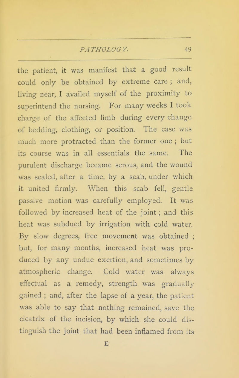 the patient, it was manifest that a good result could only be obtained by extreme care ; and, living near, I availed myself of the proximity to superintend the nursing. For many weeks I took charge of the affected limb during every change of bedding, clothing, or position. The case was much more protracted than the former one ; but its course was in all essentials the same. The purulent discharge became serous, and the wound was sealed, after a time, by a scab, under which it united firmly. When this scab fell, gentle passive motion was carefully employed. It was followed by increased heat of the joint; and this heat was subdued by irrigation with cold water. By slow degrees, free movement was obtained ; but, for many months, increased heat was pro- duced by any undue exertion, and sometimes by atmospheric change. Cold water was always effectual as a remedy, strength was gradually gained ; and, after the lapse of a year, the patient was able to say that nothing remained, save the cicatrix of the incision, by which she could dis- tinguish the joint that had been inflamed from its E