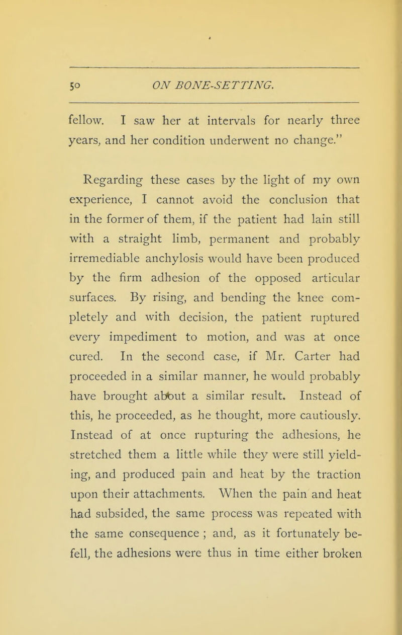 fellow. I saw her at intervals for nearly three years, and her condition underwent no change. Regarding these cases by the light of my own experience, I cannot avoid the conclusion that in the former of them, if the patient had lain still with a straight limb, permanent and probably irremediable anchylosis would have been produced by the firm adhesion of the opposed articular surfaces. By rising, and bending the knee com- pletely and with decision, the patient ruptured every impediment to motion, and was at once cured. In the second case, if Mr. Carter had proceeded in a similar manner, he would probably have brought abbut a similar result. Instead of this, he proceeded, as he thought, more cautiously. Instead of at once rupturing the adhesions, he stretched them a little while they were still yield- ing, and produced pain and heat by the traction upon their attachments. When the pain and heat had subsided, the same process was repeated with the same consequence ; and, as it fortunately be- fell, the adhesions were thus in time either broken