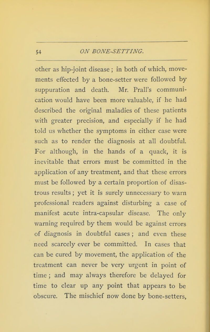 other as hip-joint disease ; in both of which, move- ments effected by a bone-setter were followed by suppuration and death, Mr. Prall's communi- cation would have been more valuable, if he had described the original maladies of these patients with greater precision, and especially if he had told us whether the symptoms in either case were such as to render the diagnosis at all doubtful. For although, in the hands of a quack, it is inevitable that errors must be committed in the application of any treatment, and that these errors must be followed by a certain proportion of disas- trous results ; yet it is surely unnecessary to warn professional readers against disturbing a case of manifest acute intra-capsular disease. The only warning required by them would be against errors of diagnosis in doubtful cases ; and even these need scarcely ever be committed. In cases that can be cured by movement, the application of the treatment can never be very urgent in point of time ; and may always therefore be delayed for time to clear up any point that appears to be obscure. The mischief now done by bone-setters,