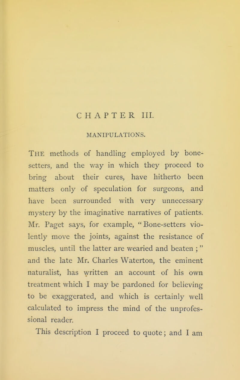 CHAPTER III. MANIPULATIONS. The methods of handling employed by bone- setters, and the way in which they proceed to bring about their cures, have hitherto been matters only of speculation for surgeons, and have been surrounded with very unnecessary mystery by the imaginative narratives of patients. Mr. Paget says, for example,  Bone-setters vio- lently move the joints, against the resistance of muscles, until the latter are wearied and beaten ;  and the late Mr. Charles Waterton, the eminent naturalist, has written an account of his own treatment which I may be pardoned for believing to be exaggerated, and which is certainly well calculated to impress the mind of the unprofes- sional reader. This description I proceed to quote; and I am