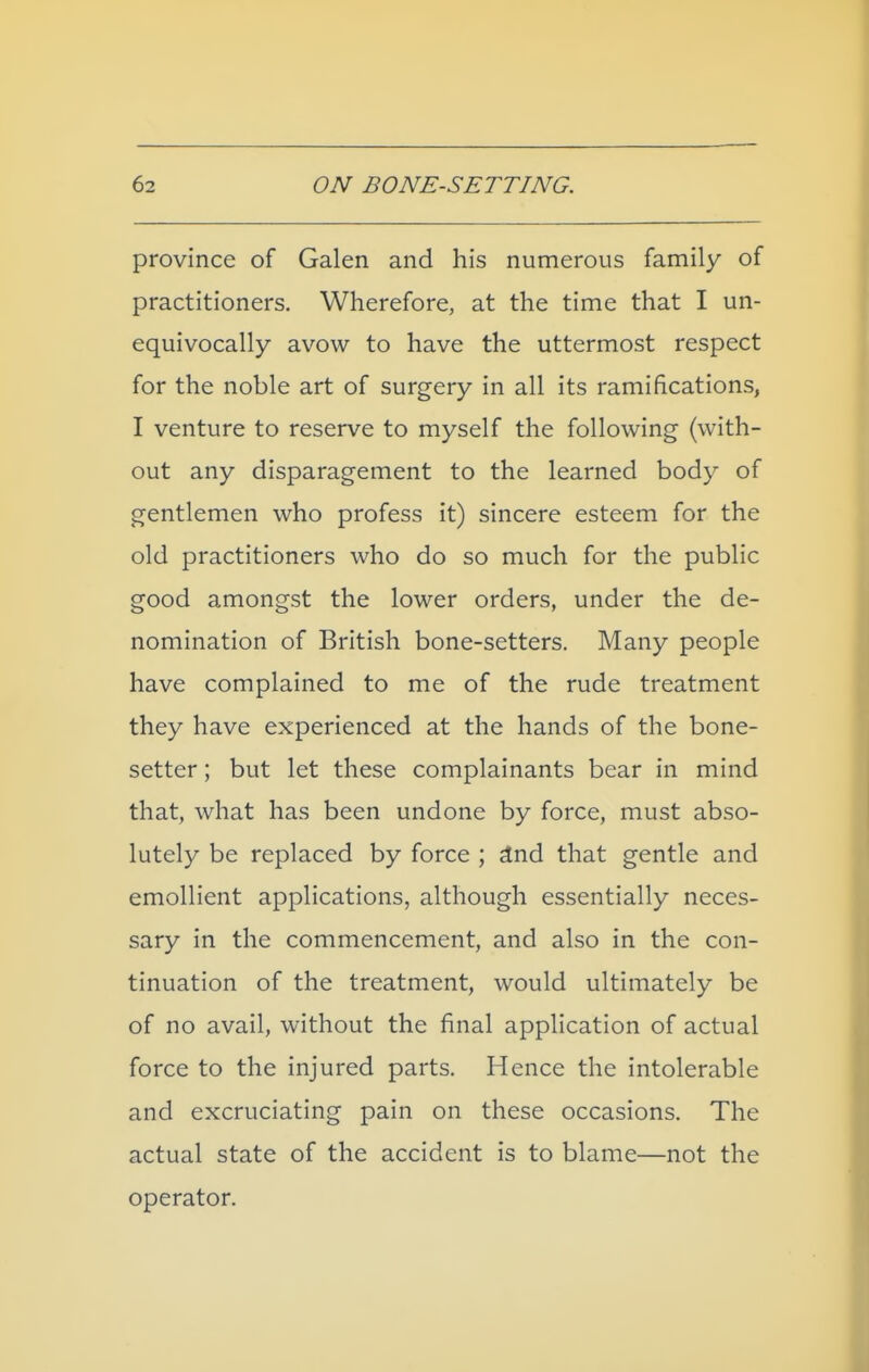 province of Galen and his numerous family of practitioners. Wherefore, at the time that I un- equivocally avow to have the uttermost respect for the noble art of surgery in all its ramifications, I venture to reserve to myself the following (with- out any disparagement to the learned body of gentlemen who profess it) sincere esteem for the old practitioners who do so much for the public good amongst the lower orders, under the de- nomination of British bone-setters. Many people have complained to me of the rude treatment they have experienced at the hands of the bone- setter ; but let these complainants bear in mind that, what has been undone by force, must abso- lutely be replaced by force ; ^nd that gentle and emollient applications, although essentially neces- sary in the commencement, and also in the con- tinuation of the treatment, would ultimately be of no avail, without the final application of actual force to the injured parts. Hence the intolerable and excruciating pain on these occasions. The actual state of the accident is to blame—not the operator.