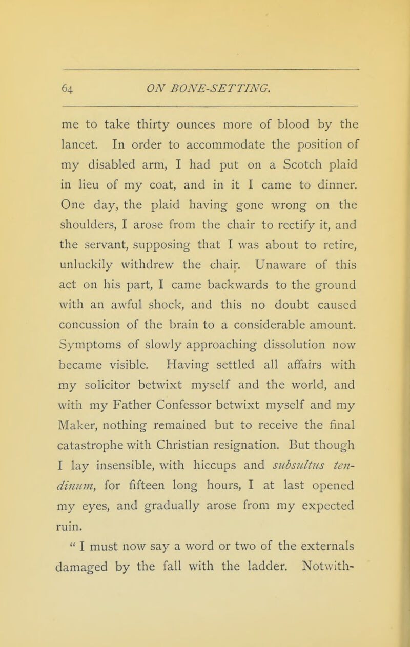 me to take thirty ounces more of blood by the lancet. In order to accommodate the position of my disabled arm, I had put on a Scotch plaid in lieu of my coat, and in it I came to dinner. One day, the plaid having gone wrong on the shoulders, I arose from the chair to rectify it, and the servant, supposing that I was about to retire, unluckily withdrew the chair. Unaware of this act on his part, I came backwards to the ground with an awful shock, and this no doubt caused concussion of the brain to a considerable amount. Symptoms of slowly approaching dissolution now became visible. Having settled all affairs with my solicitor betwixt myself and the world, and with my Father Confessor betwixt myself and my Maker, nothing remained but to receive the final catastrophe with Christian resignation. But though I lay insensible, with hiccups and siibsiiltiis tcn- dimnn, for fifteen long hours, I at last opened my eyes, and gradually arose from my expected ruin.  I must now say a word or two of the externals damaged by the fall with the ladder. Notwith-