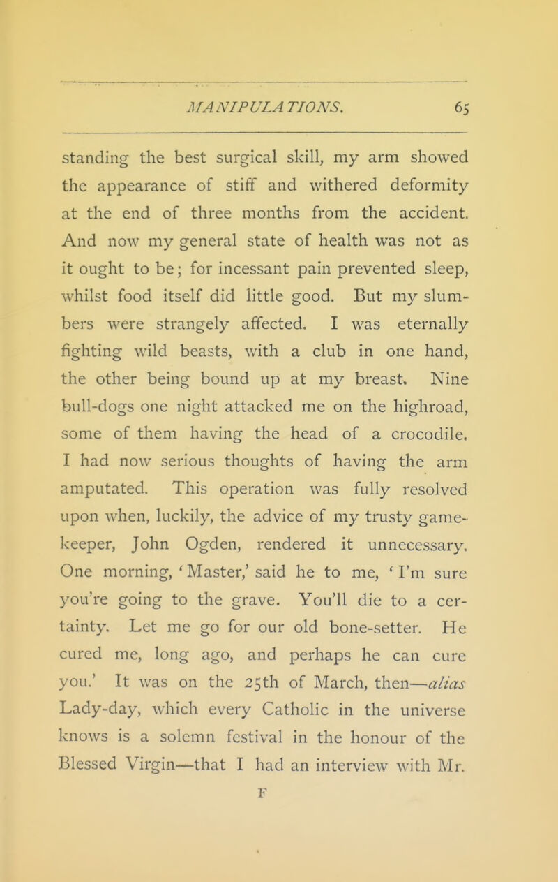 standing the best surgical skill, my arm showed the appearance of stiff and withered deformity at the end of three months from the accident. And now my general state of health was not as it ought to be; for incessant pain prevented sleep, whilst food itself did little good. But my slum- bers were strangely affected. I was eternally fighting wild beasts, with a club in one hand, the other being bound up at my breast. Nine bull-dogs one night attacked me on the highroad, some of them having the head of a crocodile. I had now serious thoughts of having the arm amputated. This operation was fully resolved upon when, luckily, the advice of my trusty game- keeper, John Ogden, rendered it unnecessary. One morning, ' Master,' said he to me, ' I'm sure you're going to the grave. You'll die to a cer- tainty. Let me go for our old bone-setter. He cured me, long ago, and perhaps he can cure you.' It was on the 25th of March, then—alias Lady-day, which every Catholic in the universe knows is a solemn festival in the honour of the Blessed Virgin—that I had an interview with Mr. F