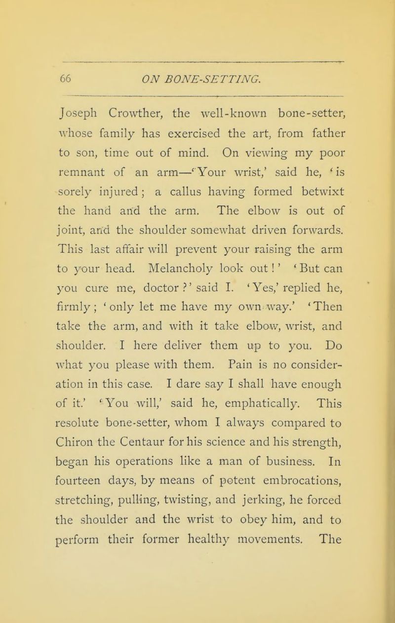 Joseph Crowther, the well-known bone-setter, whose family has exercised the art, from father to son, time out of mind. On viewing my poor remnant of an arm—' Your wrist,' said he, ' is sorely injured ; a callus having formed betwixt the hand arid the arm. The elbow is out of joint, arid the shoulder somewhat driven forwards. This last affair will prevent your raising the arm to your head. Melancholy look out!' * But can you cure me, doctor }' said I. ' Yes,' replied he, firmly ; ' only let me have my own way.' * Then take the arm, and with it take elbow, wrist, and shoulder. I here deliver them up to you. Do what you please with them. Pain is no consider- ation in this case. I dare say I shall have enough of it.' ' You will,' said he, emphatically. This resolute bone-setter, whom I always compared to Chiron the Centaur for his science and his strength, began his operations like a man of business. In fourteen days, by means of potent embrocations, stretching, pulling, twisting, and jerking, he forced the shoulder and the wrist to obey him, and to perform their former healthy movements. The