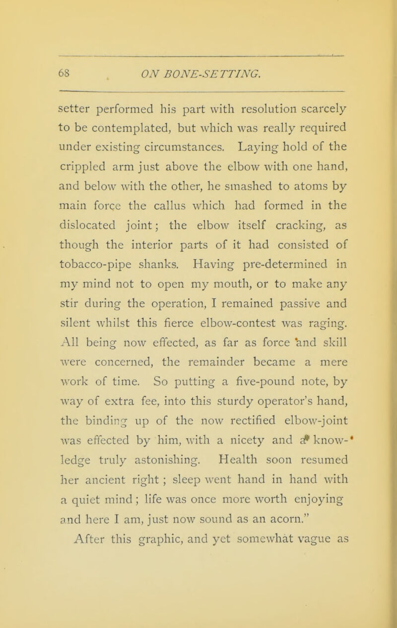 setter performed his part with resolution scarcely to be contemplated, but which was really required under existing circumstances. Laying hold of the crippled arm just above the elbow with one hand, and below with the other, he smashed to atoms by main force the callus which had formed in the dislocated joint; the elbow itself cracking, as though the interior parts of it had consisted of tobacco-pipe shanks. Having pre-determined in my mind not to open my mouth, or to make any stir during the operation, I remained passive and silent whilst this fierce elbow-contest was raging. All being now effected, as far as force 'and skill were concerned, the remainder became a mere work of time. So putting a five-pound note, by way of extra fee, into this sturdy operator's hand, the binding up of the now rectified elbow-joint was effected by him, with a nicety and aJ'know-* ledge truly astonishing. Health soon resumed her ancient right ; sleep went hand in hand with a quiet mind ; life was once more worth enjoying and here I am, just now sound as an acorn. After this graphic, and yet somewhat vague as