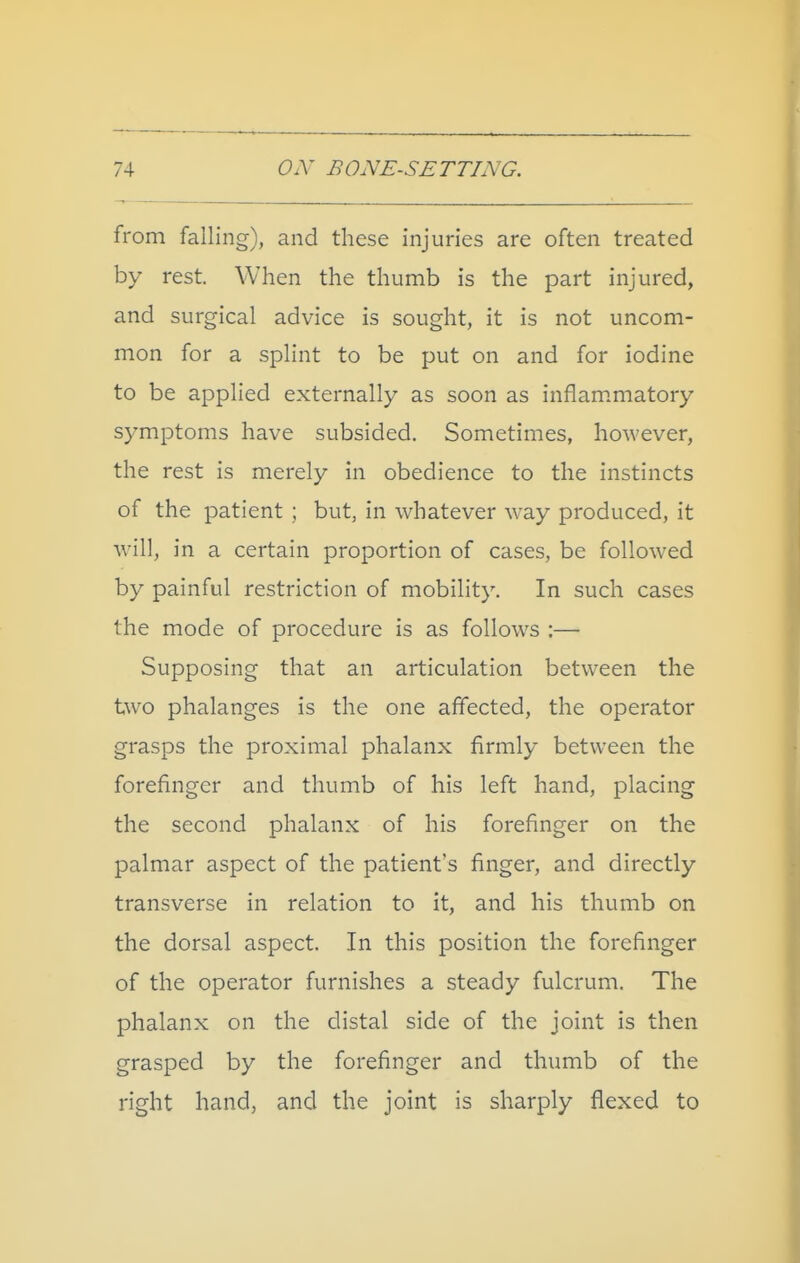 from falling), and these injuries are often treated by rest. When the thumb is the part injured, and surgical advice is sought, it is not uncom- mon for a splint to be put on and for iodine to be applied externally as soon as inflammatory symptoms have subsided. Sometimes, however, the rest is merely in obedience to the instincts of the patient ; but, in whatever way produced, it wall, in a certain proportion of cases, be follow^ed by painful restriction of mobility. In such cases the mode of procedure is as follows :— Supposing that an articulation between the two phalanges is the one affected, the operator grasps the proximal phalanx firmly between the forefinger and thumb of his left hand, placing the second phalanx of his forefinger on the palmar aspect of the patient's finger, and directly transverse in relation to it, and his thumb on the dorsal aspect. In this position the forefinger of the operator furnishes a steady fulcrum. The phalanx on the distal side of the joint is then grasped by the forefinger and thumb of the right hand, and the joint is sharply fl^exed to